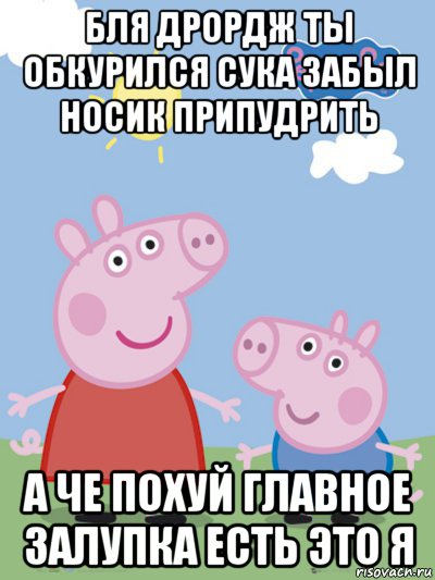 бля дрордж ты обкурился сука забыл носик припудрить а че похуй главное залупка есть это я