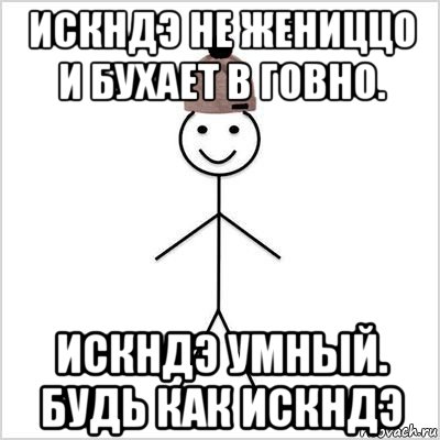 искндэ не жениццо и бухает в говно. искндэ умный. будь как искндэ