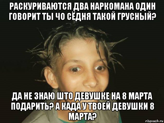 раскуриваются два наркомана один говорит ты чо сёдня такой грусный? да не знаю што девушке на 8 марта подарить? а када у твоей девушки 8 марта?