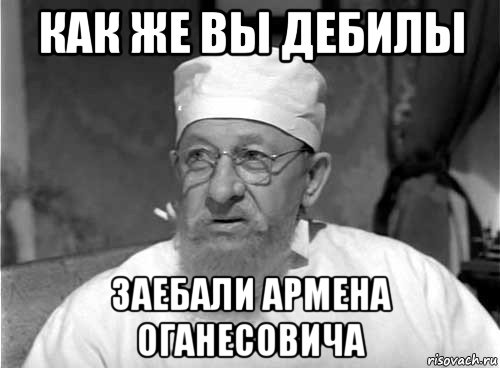 как же вы дебилы заебали армена оганесовича, Мем Профессор Преображенский