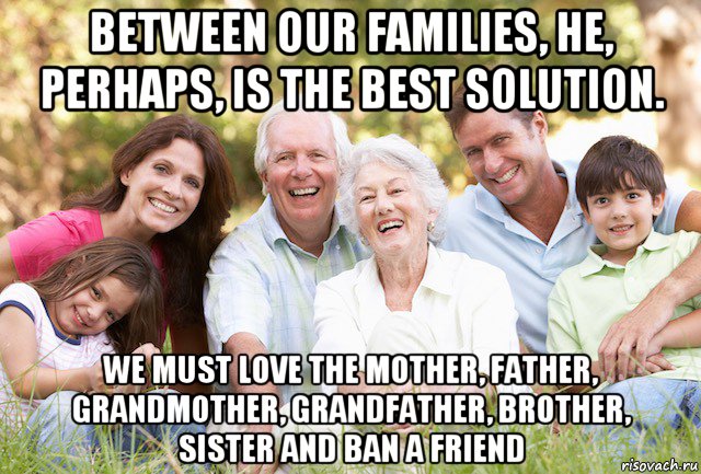 between our families, he, perhaps, is the best solution. we must love the mother, father, grandmother, grandfather, brother, sister and ban a friend