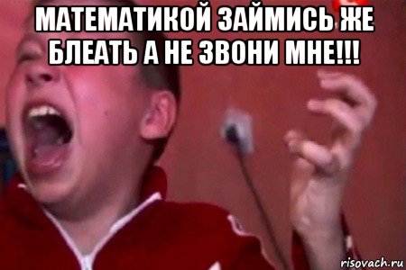 математикой займись же блеать а не звони мне!!! 