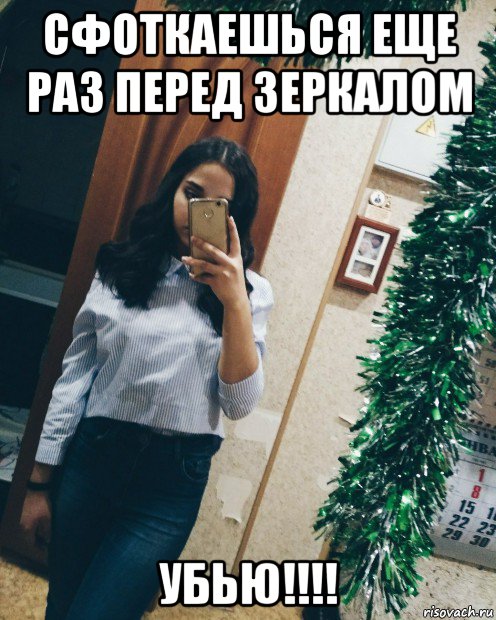 сфоткаешься еще раз перед зеркалом убью!!!!