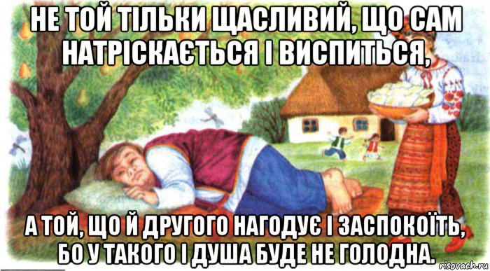 не той тільки щасливий, що сам натріскається і виспиться, а той, що й другого нагодує і заспокоїть, бо у такого і душа буде не голодна.