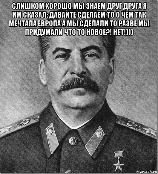 слишком хорошо мы знаем друг друга я им сказал: давайте сделаем то о чём так мечтала европа а мы сделали то разве мы придумали что то новое?! нет!))) 