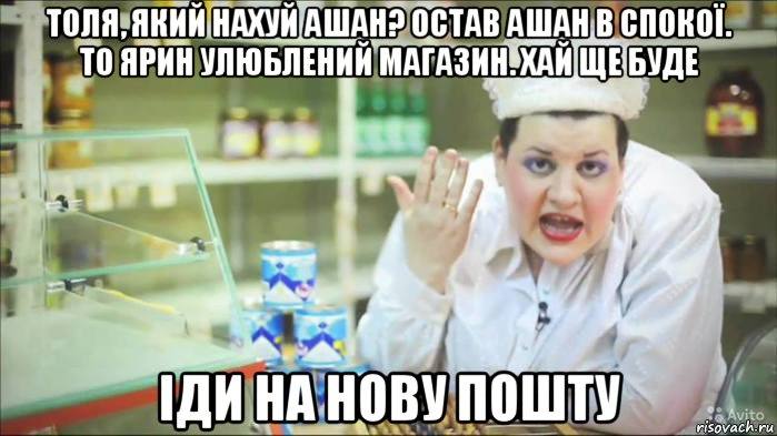 толя, який нахуй ашан? остав ашан в спокої. то ярин улюблений магазин. хай ще буде іди на нову пошту