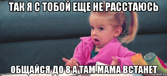 так я с тобой еще не расстаюсь общайся до 8 а там мама встанет, Мем  Ты говоришь (девочка возмущается)