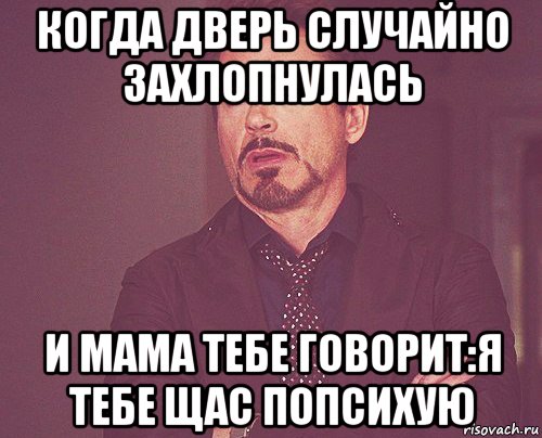 когда дверь случайно захлопнулась и мама тебе говорит:я тебе щас попсихую