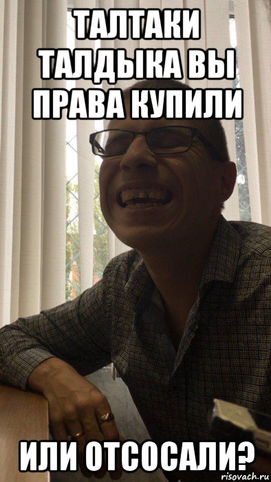 талтаки талдыка вы права купили или отсосали?