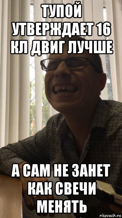 тупой утверждает 16 кл двиг лучше а сам не занет как свечи менять