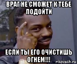 враг не сможет к тебе подойти если ты его очистишь огнем!!!