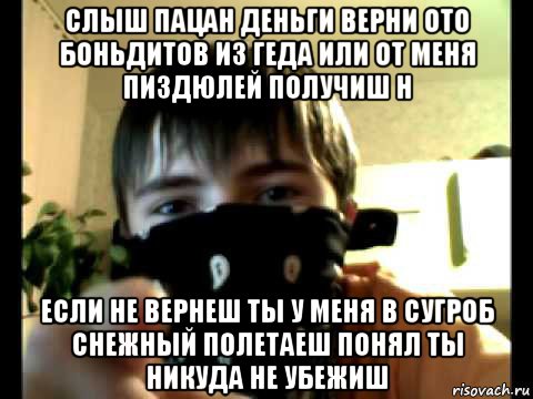 слыш пацан деньги верни ото боньдитов из геда или от меня пиздюлей получиш н если не вернеш ты у меня в сугроб снежный полетаеш понял ты никуда не убежиш