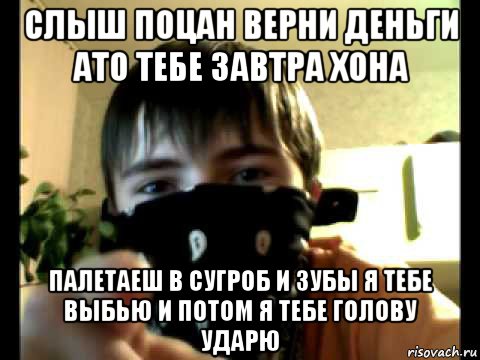 слыш поцан верни деньги ато тебе завтра хона палетаеш в сугроб и зубы я тебе выбью и потом я тебе голову ударю