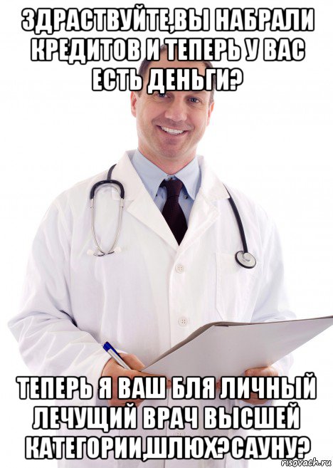 здраствуйте,вы набрали кредитов и теперь у вас есть деньги? теперь я ваш бля личный лечущий врач высшей категории,шлюх?сауну?