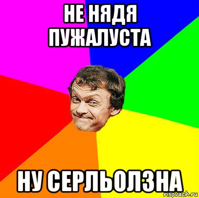 не нядя пужалуста ну серльолзна