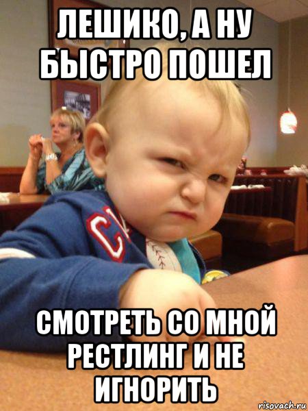 лешико, а ну быстро пошел смотреть со мной рестлинг и не игнорить