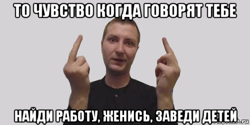 то чувство когда говорят тебе найди работу, женись, заведи детей