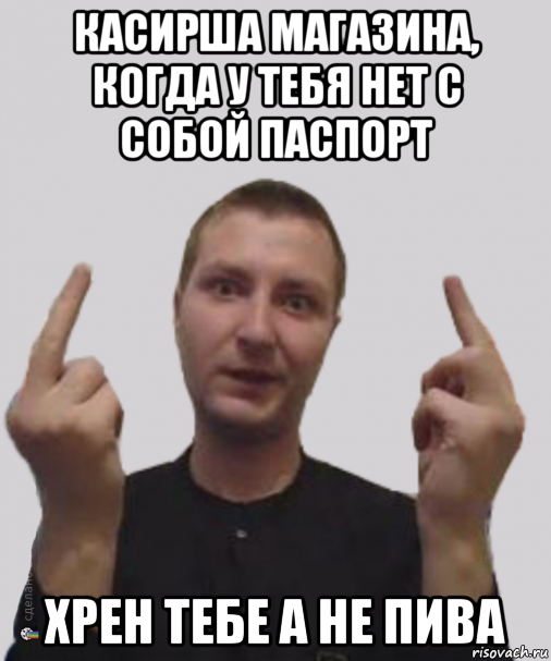 касирша магазина, когда у тебя нет с собой паспорт хрен тебе а не пива