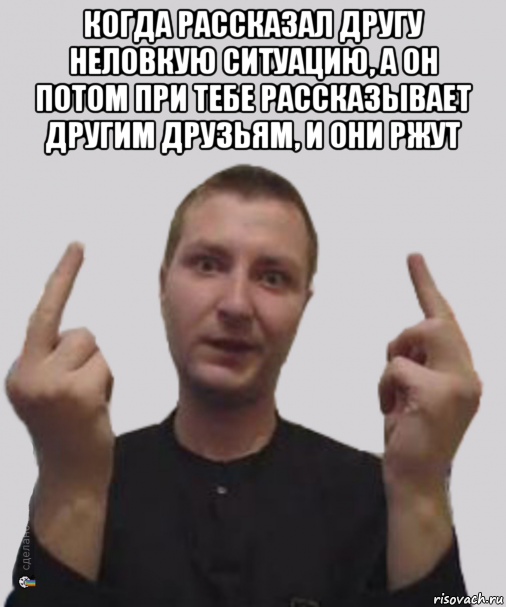 когда рассказал другу неловкую ситуацию, а он потом при тебе рассказывает другим друзьям, и они ржут 