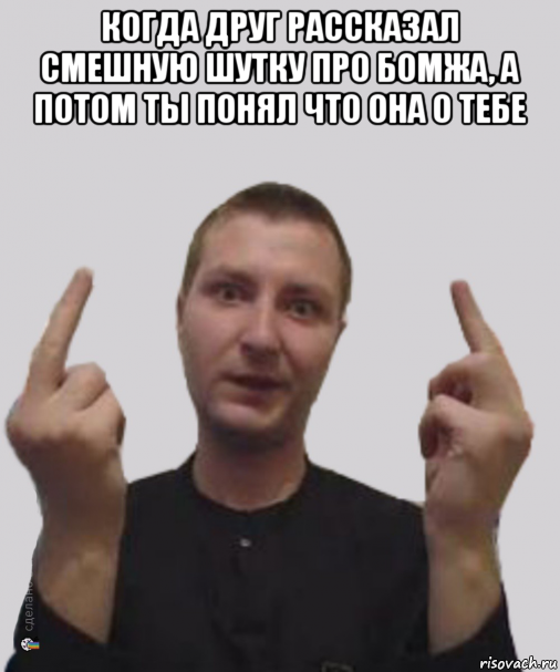 когда друг рассказал смешную шутку про бомжа, а потом ты понял что она о тебе 