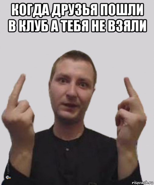 когда друзья пошли в клуб а тебя не взяли 