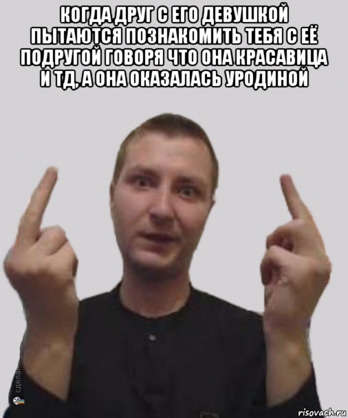 когда друг с его девушкой пытаются познакомить тебя с её подругой говоря что она красавица и тд, а она оказалась уродиной 