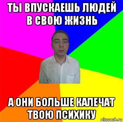 ты впускаешь людей в свою жизнь а они больше калечат твою психику