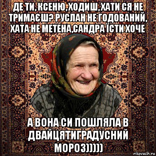 де ти, ксеню, ходиш, хати ся не тримаєш? руслан не годований, хата не метена,сандра їсти хоче а вона си пошляла в двайцятиградусний мороз)))))