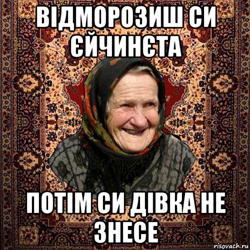 відморозиш си єйчинєта потім си дівка не знесе