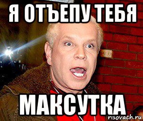 я отъепу тебя максутка
