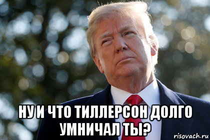  ну и что тиллерсон долго умничал ты?, Мем ДОНАЛЬД ТРАМП