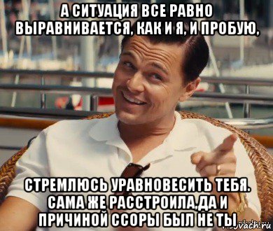 а ситуация все равно выравнивается, как и я, и пробую, стремлюсь уравновесить тебя. сама же расстроила,да и причиной ссоры был не ты, Мем Хитрый Гэтсби