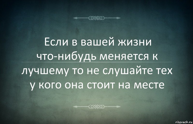 Если в вашей жизни что-нибудь меняется к лучшему то не слушайте тех у кого она стоит на месте