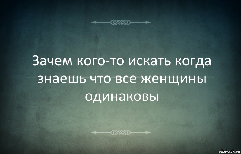 Зачем кого-то искать когда знаешь что все женщины одинаковы