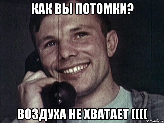 как вы потомки? воздуха не хватает ((((