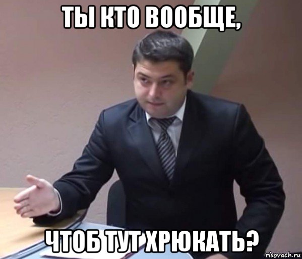 ты кто вообще, чтоб тут хрюкать?