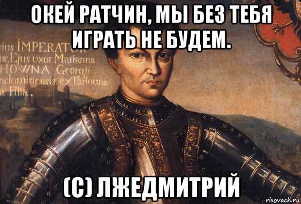 окей ратчин, мы без тебя играть не будем. (с) лжедмитрий