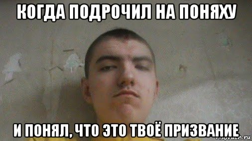 когда подрочил на поняху и понял, что это твоё призвание
