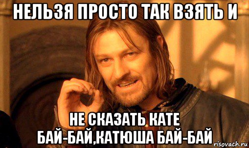 нельзя просто так взять и не сказать кате бай-бай,катюша бай-бай, Мем Нельзя просто так взять и (Боромир мем)