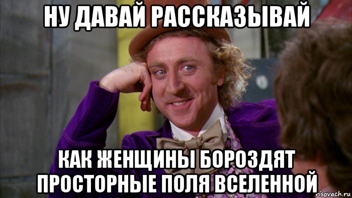 ну давай рассказывай как женщины бороздят просторные поля вселенной, Мем Ну давай расскажи (Вилли Вонка)