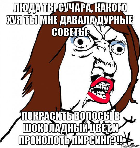 люда ты сучара, какого хуя ты мне давала дурные советы: покрасить волосы в шоколадный цвет и проколоть пирсинг?!!, Мем Ну почему (девушка)