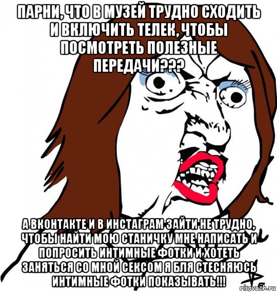 парни, что в музей трудно сходить и включить телек, чтобы посмотреть полезные передачи??? а вконтакте и в инстаграм зайти не трудно, чтобы найти мою станичку мне написать и попросить интимные фотки и хотеть заняться со мной сексом я бля стесняюсь интимные фотки показывать!!!, Мем Ну почему (девушка)