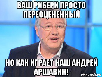 ваш рибери просто переоцененный но как играет наш андрей аршавин!