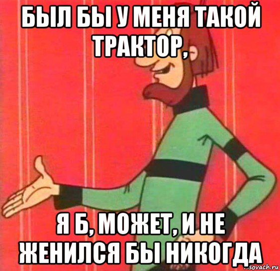 был бы у меня такой трактор, я б, может, и не женился бы никогда