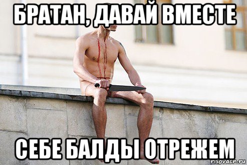 братан, давай вместе себе балды отрежем