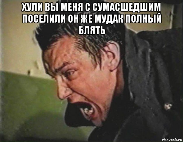 хули вы меня с сумасшедшим поселили он же мудак полный блять 