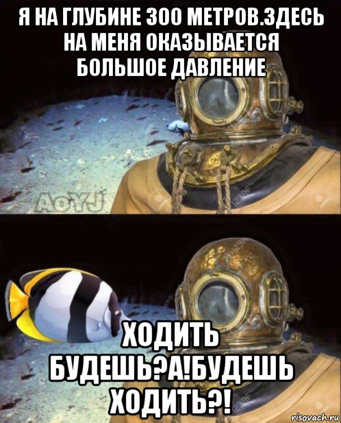 я на глубине 300 метров.здесь на меня оказывается большое давление ходить будешь?а!будешь ходить?!