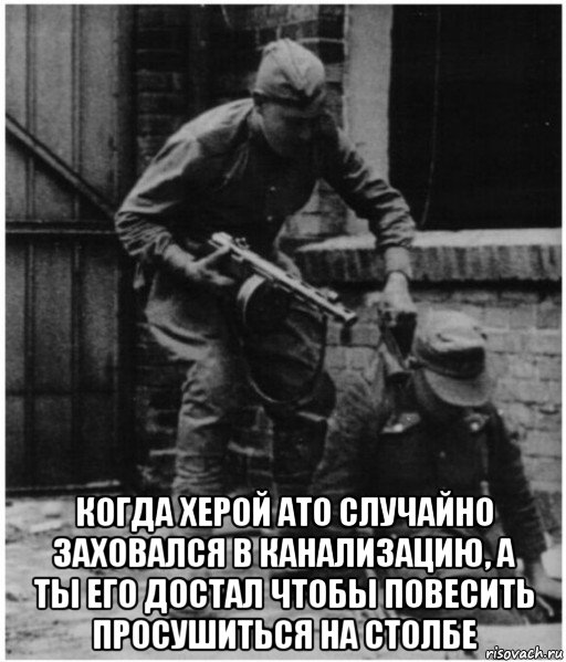  когда херой ато случайно заховался в канализацию, а ты его достал чтобы повесить просушиться на столбе