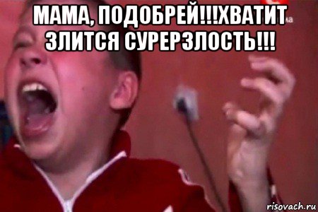 мама, подобрей!!!хватит злится сурерзлость!!! 