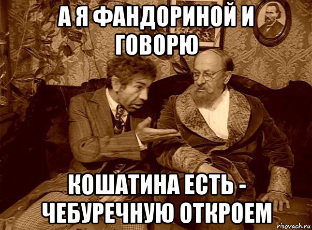 а я фандориной и говорю кошатина есть - чебуречную откроем
